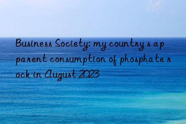 business society: my country s apparent consumption of phosphate rock in august 2023