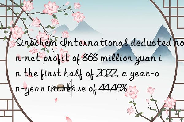 sinochem international deducted non-net profit of 868 million yuan in the first half of 2022, a year-on-year increase of 44.46%