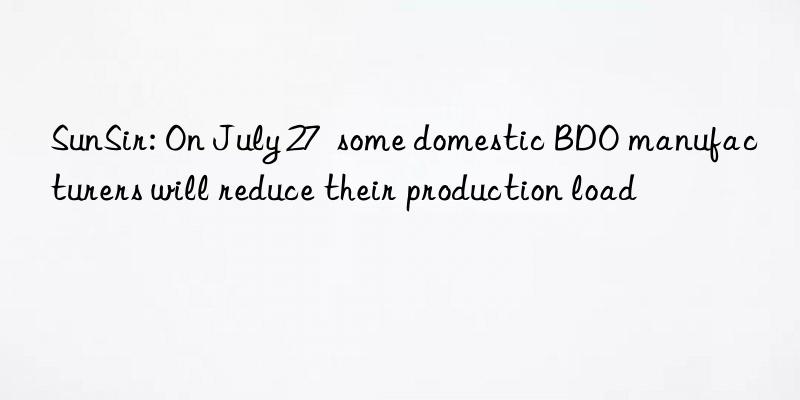 sunsir: on july 27 some domestic bdo manufacturers will reduce their production load
