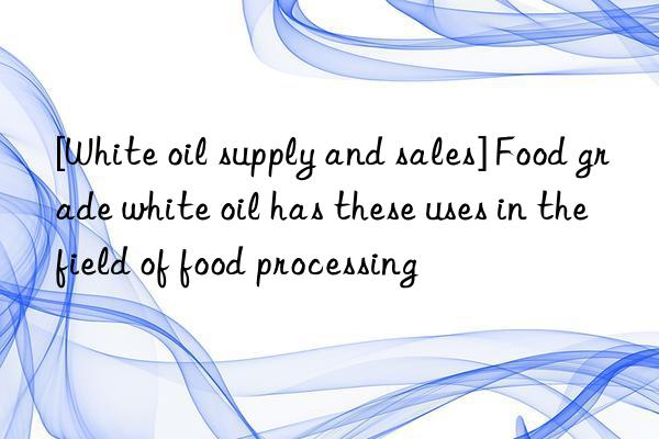 [white oil supply and sales] food grade white oil has these uses in the field of food processing