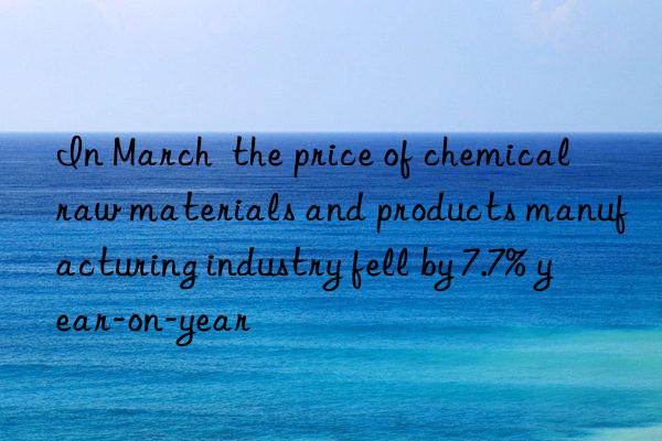 in march  the price of chemical raw materials and products manufacturing industry fell by 7.7% year-on-year