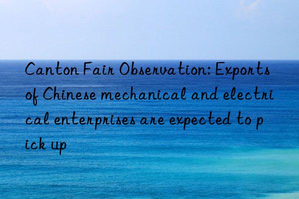 canton fair observation: exports of chinese mechanical and electrical enterprises are expected to pick up