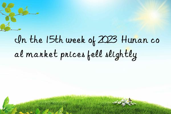 in the 15th week of 2023  hunan coal market prices fell slightly