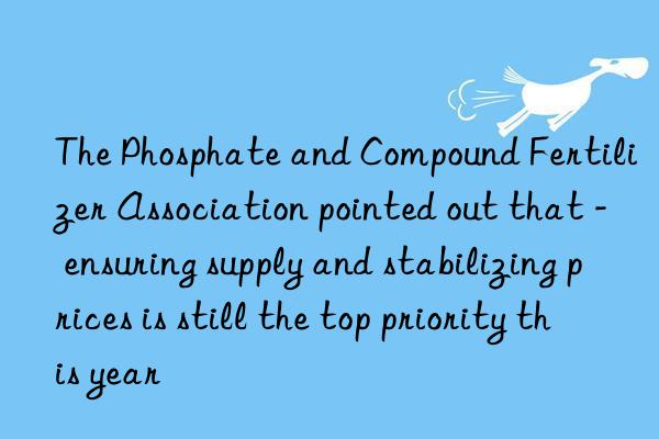 the phosphate and compound fertilizer association pointed out that - ensuring supply and stabilizing prices is still the top priority this year