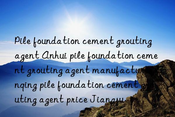 pile foundation cement grouting agent anhui pile foundation cement grouting agent manufacturer anqing pile foundation cement grouting agent price jiangsu
