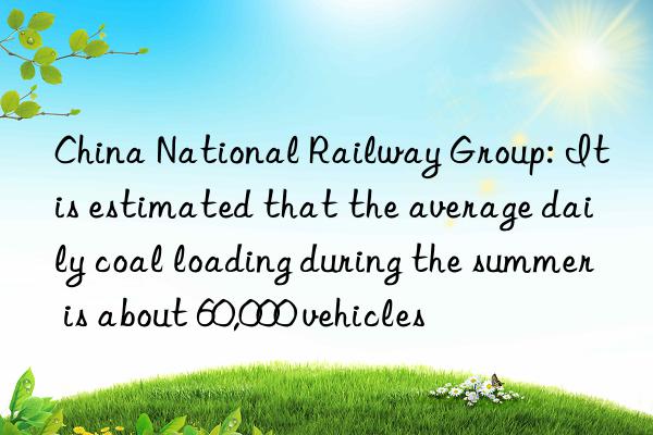 china national railway group: it is estimated that the average daily coal loading during the summer is about 60,000 vehicles