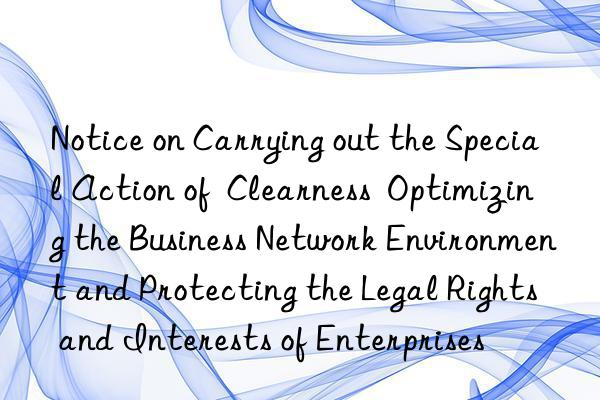 notice on carrying out the special action of  clearness  optimizing the business network environment and protecting the legal rights and interests of enterprises