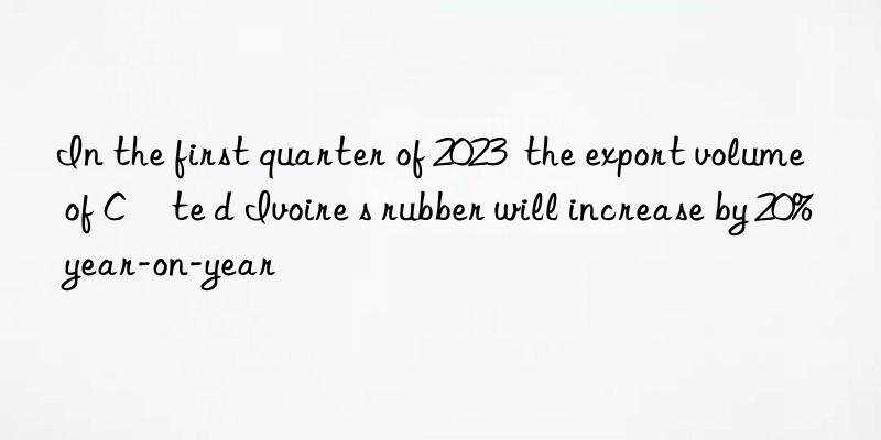 in the first quarter of 2023  the export volume of côte d ivoire s rubber will increase by 20% year-on-year