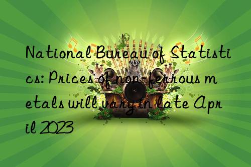 national bureau of statistics: prices of non-ferrous metals will vary in late april 2023