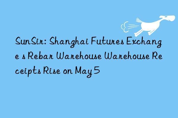 sunsir: shanghai futures exchange s rebar warehouse warehouse receipts rise on may 5