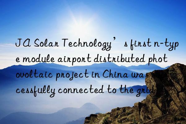ja solar technology’s first n-type module airport distributed photovoltaic project in china was successfully connected to the grid