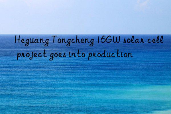 heguang tongcheng 16gw solar cell project goes into production