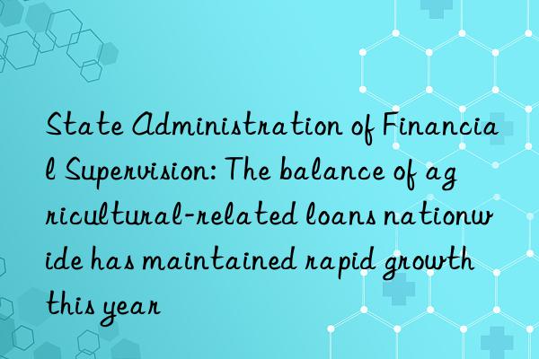 state administration of financial supervision: the balance of agricultural-related loans nationwide has maintained rapid growth this year