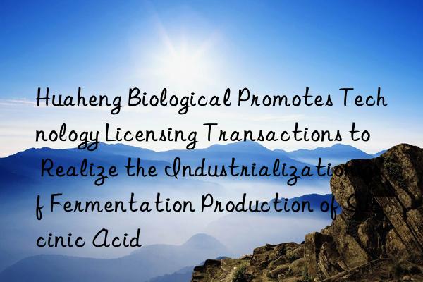 huaheng biological promotes technology licensing transactions to realize the industrialization of fermentation production of succinic acid