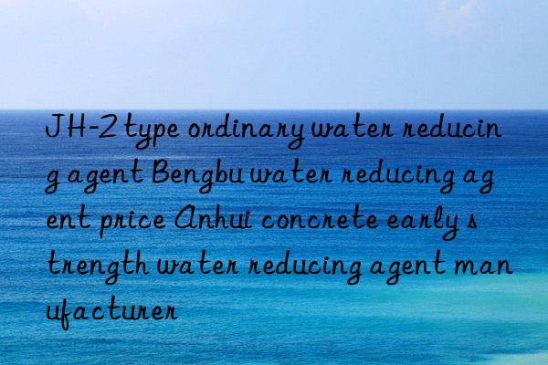 jh-2 type ordinary water reducing agent bengbu water reducing agent price anhui concrete early strength water reducing agent manufacturer