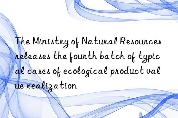 the ministry of natural resources releases the fourth batch of typical cases of ecological product value realization