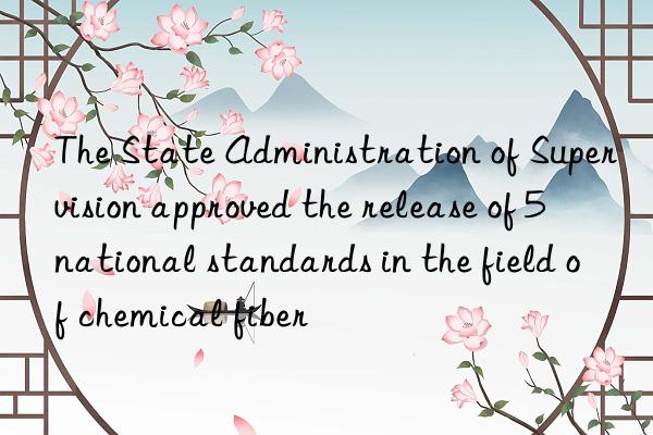 the state administration of supervision approved the release of 5 national standards in the field of chemical fiber
