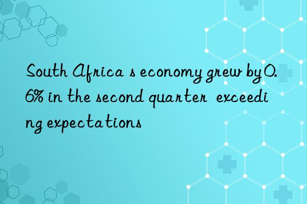 south africa s economy grew by 0.6% in the second quarter exceeding expectations