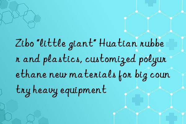 zibo "little giant" huatian rubber and plastics, customized polyurethane new materials for big country heavy equipment