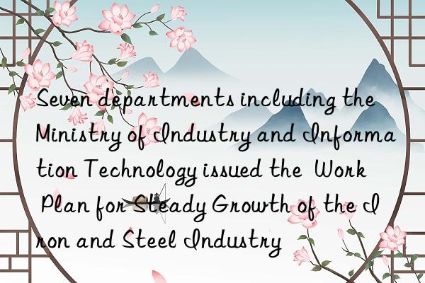 seven departments including the ministry of industry and information technology issued the  work plan for steady growth of the iron and steel industry