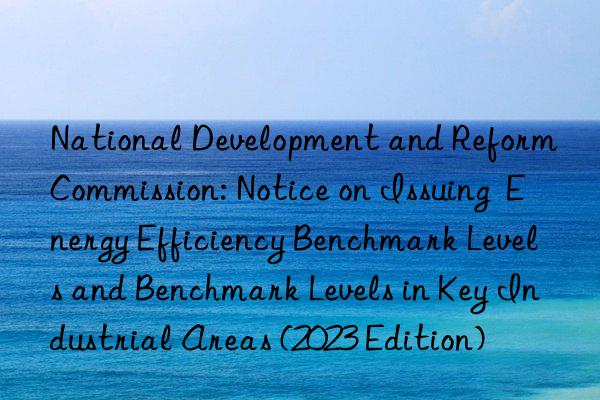 national development and reform commission: notice on issuing  energy efficiency benchmark levels and benchmark levels in key industrial areas (2023 edition)