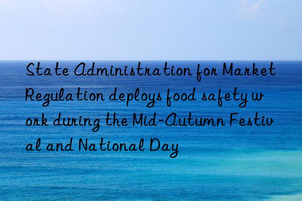 state administration for market regulation deploys food safety work during the mid-autumn festival and national day