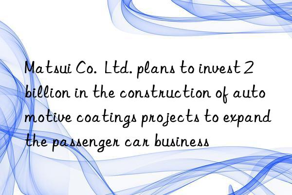 matsui co.  ltd. plans to invest 2 billion in the construction of automotive coatings projects to expand the passenger car business