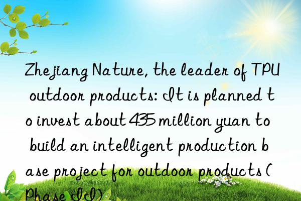 zhejiang nature, the leader of tpu outdoor products: it is planned to invest about 435 million yuan to build an intelligent production base project for outdoor products (phase ii)