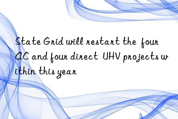 state grid will restart the  four ac and four direct  uhv projects within this year