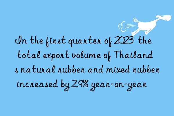 in the first quarter of 2023  the total export volume of thailand s natural rubber and mixed rubber increased by 2.9% year-on-year