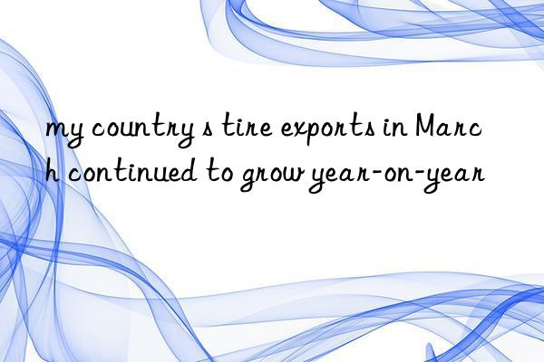 my country s tire exports in march continued to grow year-on-year