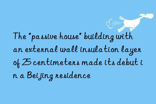 the "passive house" building with an external wall insulation layer of 25 centimeters made its debut in a beijing residence