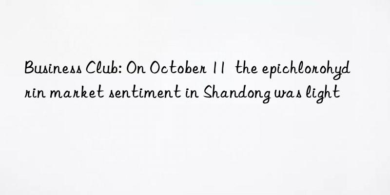 business club: on october 11  the epichlorohydrin market sentiment in shandong was light
