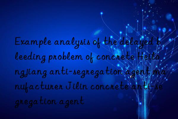 example analysis of the delayed bleeding problem of concrete heilongjiang anti-segregation agent manufacturer jilin concrete anti-segregation agent