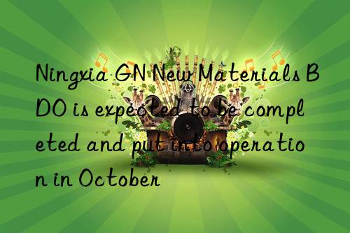 ningxia gn new materials bdo is expected to be completed and put into operation in october