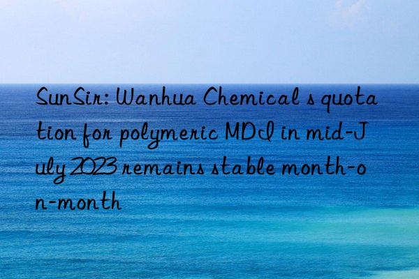 sunsir: chemical s quotation for polymeric mdi in mid-july 2023 remains stable month-on-month