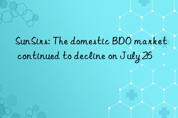 sunsirs: the domestic bdo market continued to decline on july 26