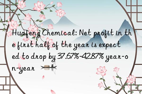 huafeng chemical: net profit in the first half of the year is expected to drop by 37.67%-42.87% year-on-year