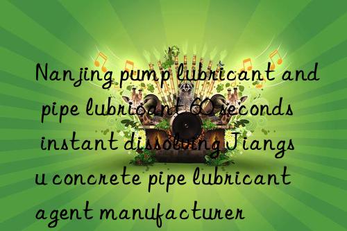 nanjing pump lubricant and pipe lubricant 60 seconds instant dissolving jiangsu concrete pipe lubricant agent manufacturer
