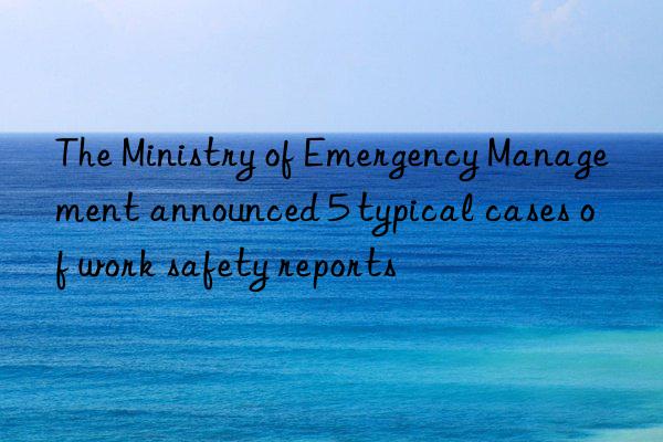 the ministry of emergency management announced 5 typical cases of work safety reports