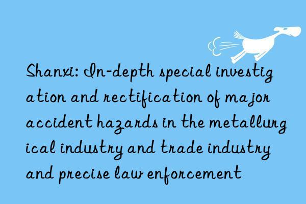 shanxi: in-depth special investigation and rectification of major accident hazards in the metallurgical industry and trade industry and precise law enforcement
