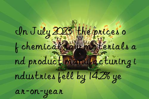 in july 2023  the prices of chemical raw materials and product manufacturing industries fell by 14.2% year-on-year