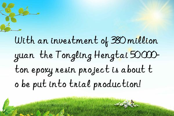 with an investment of 380 million yuan  the tongling hengtai 50 000-ton epoxy resin project is about to be put into trial production!