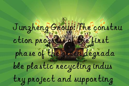 junzheng group: the construction progress of the first phase of the green degradable plastic recycling industry project and supporting projects is progressing as planned