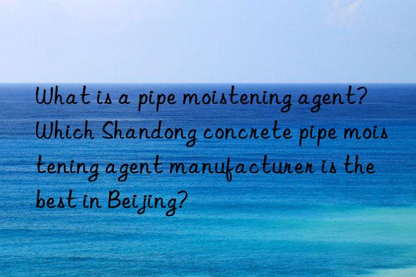 what is a pipe moistening agent? which shandong concrete pipe moistening agent manufacturer is the best in beijing?