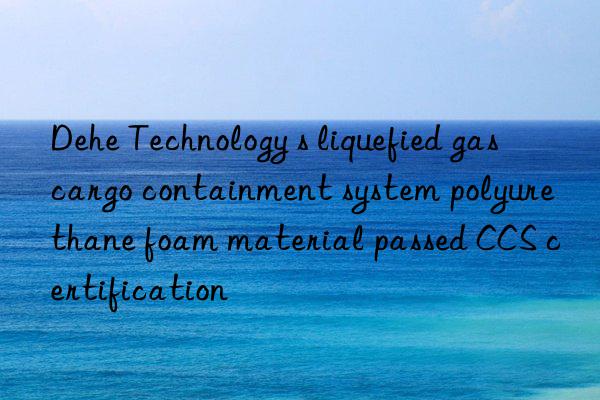 dehe technology s liquefied gas cargo containment system polyurethane foam material passed ccs certification