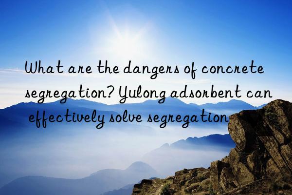 what are the dangers of concrete segregation? yulong adsorbent can effectively solve segregation