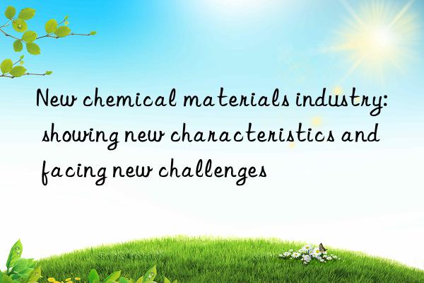 new chemical materials industry: showing new characteristics and facing new challenges