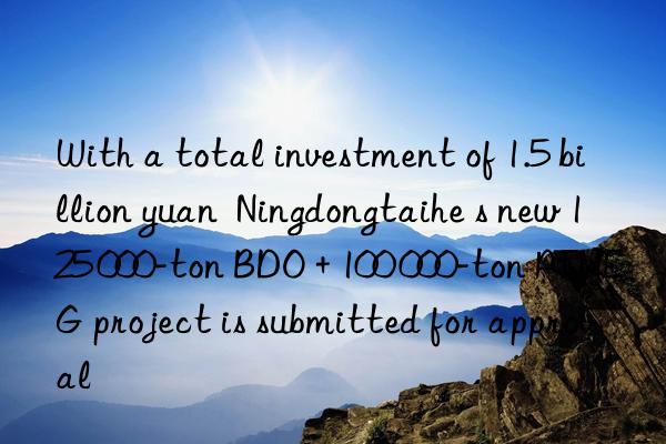 with a total investment of 1.5 billion yuan ningdongtaihe s new 125 000-ton bdo + 100 000-ton ptmeg project is submitted for approval