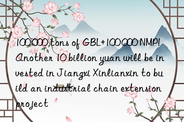 100 000 tons of gbl+100 000 nmp! another 10 billion yuan will be invested in jiangxi xinlianxin to build an industrial chain extension project